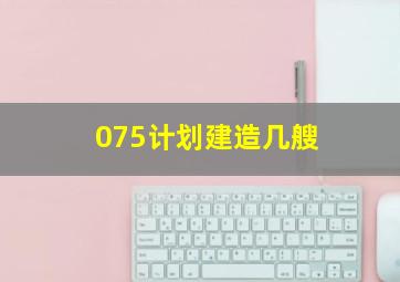 075计划建造几艘