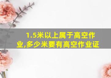 1.5米以上属于高空作业,多少米要有高空作业证