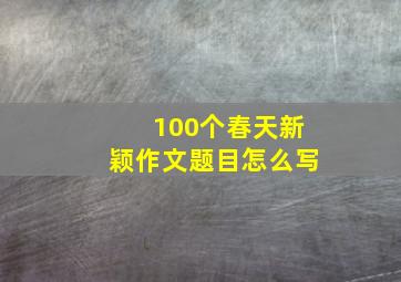 100个春天新颖作文题目怎么写