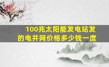 100兆太阳能发电站发的电并网价格多少钱一度