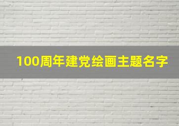 100周年建党绘画主题名字