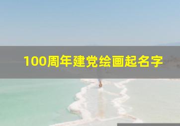 100周年建党绘画起名字