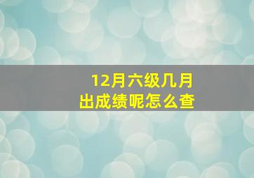 12月六级几月出成绩呢怎么查