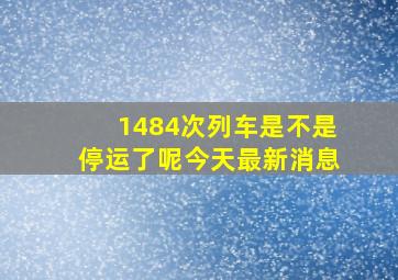 1484次列车是不是停运了呢今天最新消息