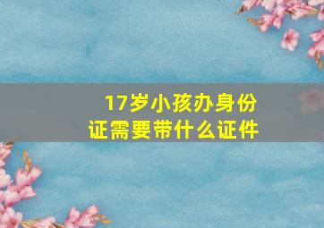 17岁小孩办身份证需要带什么证件