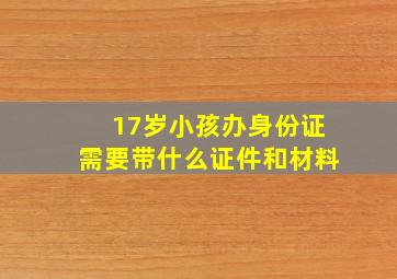 17岁小孩办身份证需要带什么证件和材料