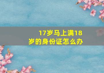 17岁马上满18岁的身份证怎么办