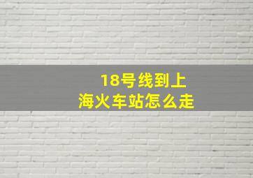 18号线到上海火车站怎么走