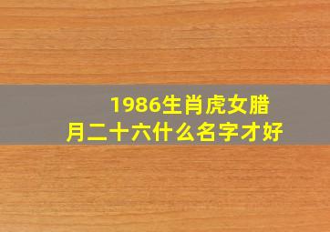 1986生肖虎女腊月二十六什么名字才好