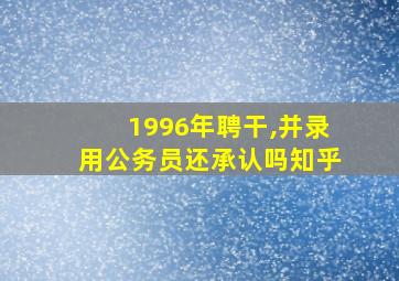 1996年聘干,并录用公务员还承认吗知乎