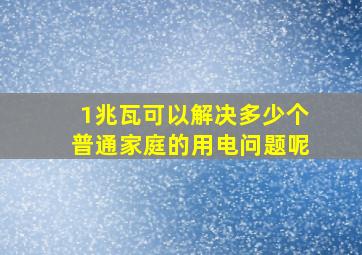 1兆瓦可以解决多少个普通家庭的用电问题呢