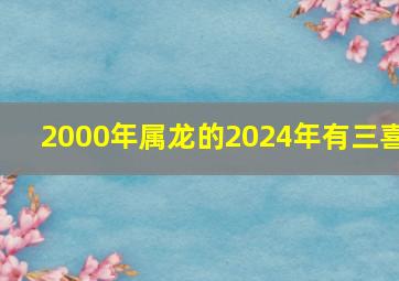 2000年属龙的2024年有三喜