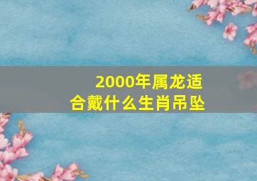 2000年属龙适合戴什么生肖吊坠