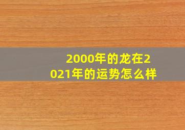 2000年的龙在2021年的运势怎么样