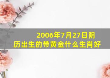 2006年7月27日阴历出生的带黄金什么生肖好