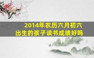 2014年农历六月初六出生的孩子读书成绩好吗