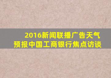 2016新闻联播广告天气预报中国工商银行焦点访谈