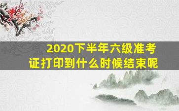 2020下半年六级准考证打印到什么时候结束呢