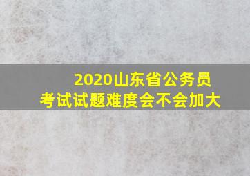 2020山东省公务员考试试题难度会不会加大