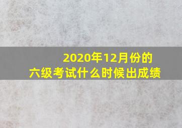 2020年12月份的六级考试什么时候出成绩