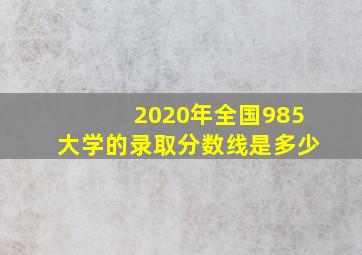 2020年全国985大学的录取分数线是多少