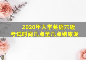 2020年大学英语六级考试时间几点至几点结束呢