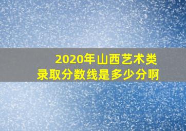 2020年山西艺术类录取分数线是多少分啊