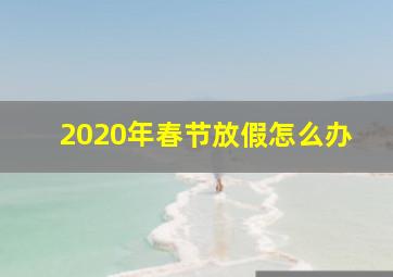 2020年春节放假怎么办