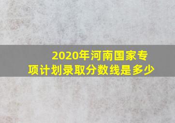 2020年河南国家专项计划录取分数线是多少