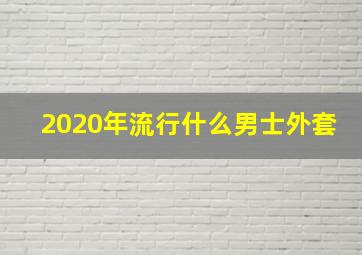 2020年流行什么男士外套