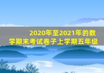 2020年至2021年的数学期末考试卷子上学期五年级