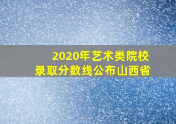 2020年艺术类院校录取分数线公布山西省