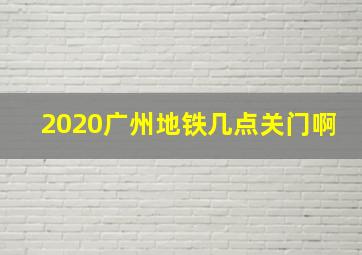 2020广州地铁几点关门啊