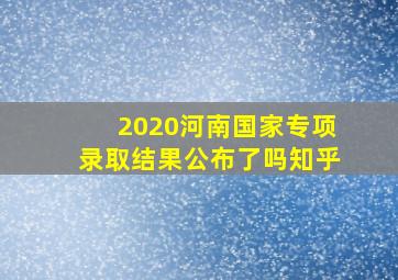 2020河南国家专项录取结果公布了吗知乎