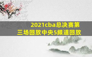 2021cba总决赛第三场回放中央5频道回放