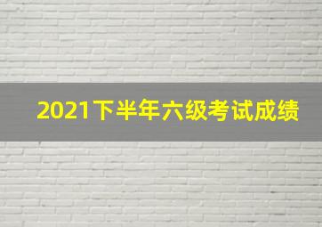 2021下半年六级考试成绩