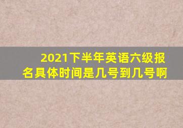 2021下半年英语六级报名具体时间是几号到几号啊