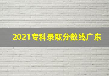 2021专科录取分数线广东