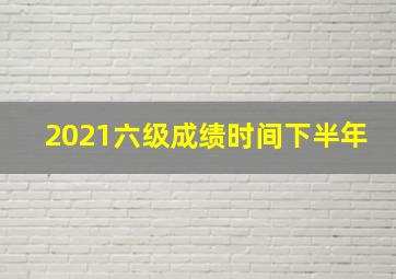 2021六级成绩时间下半年