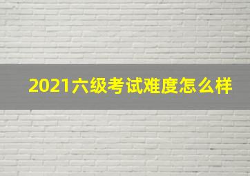 2021六级考试难度怎么样