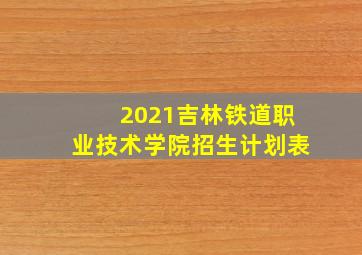 2021吉林铁道职业技术学院招生计划表