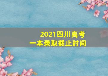 2021四川高考一本录取截止时间