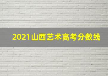 2021山西艺术高考分数线