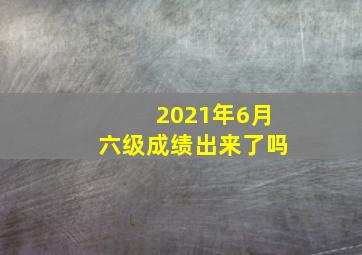 2021年6月六级成绩出来了吗