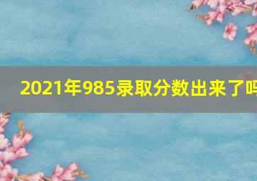 2021年985录取分数出来了吗