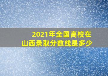 2021年全国高校在山西录取分数线是多少