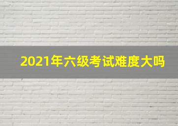 2021年六级考试难度大吗