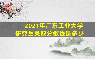 2021年广东工业大学研究生录取分数线是多少