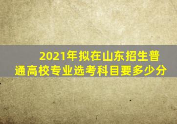 2021年拟在山东招生普通高校专业选考科目要多少分