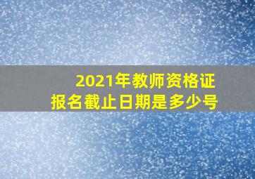 2021年教师资格证报名截止日期是多少号